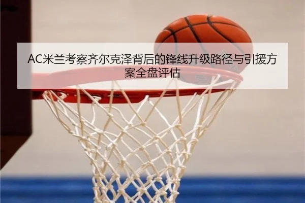 AC米兰考察齐尔克泽背后的锋线升级路径与引援方案全盘评估