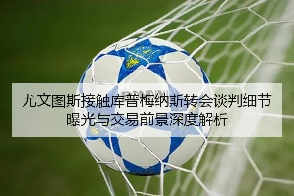 尤文图斯接触库普梅纳斯转会谈判细节曝光与交易前景深度解析