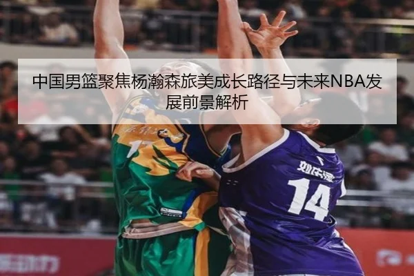 中国男篮聚焦杨瀚森旅美成长路径与未来NBA发展前景解析