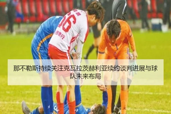 那不勒斯持续关注克瓦拉茨赫利亚续约谈判进展与球队未来布局