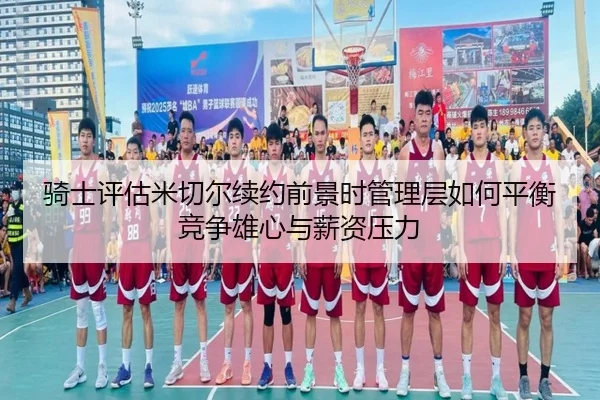 骑士评估米切尔续约前景时管理层如何平衡竞争雄心与薪资压力